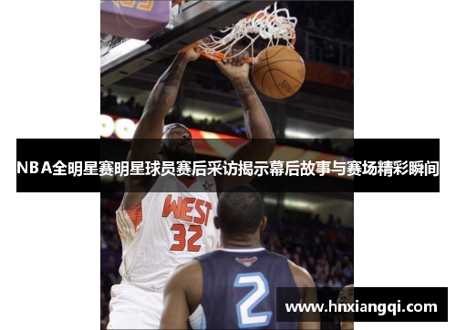 NBA全明星赛明星球员赛后采访揭示幕后故事与赛场精彩瞬间